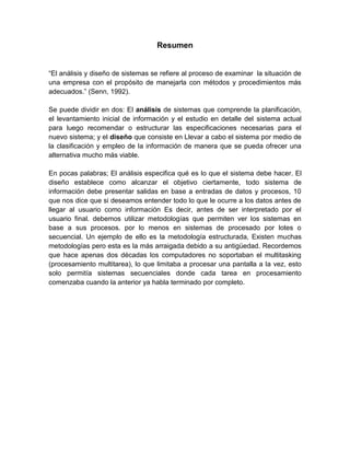 Resumen
“El análisis y diseño de sistemas se refiere al proceso de examinar la situación de
una empresa con el propósito de manejarla con métodos y procedimientos más
adecuados.” (Senn, 1992).
Se puede dividir en dos: El análisis de sistemas que comprende la planificación,
el levantamiento inicial de información y el estudio en detalle del sistema actual
para luego recomendar o estructurar las especificaciones necesarias para el
nuevo sistema; y el diseño que consiste en Llevar a cabo el sistema por medio de
la clasificación y empleo de la información de manera que se pueda ofrecer una
alternativa mucho más viable.
En pocas palabras; El análisis especifica qué es lo que el sistema debe hacer. El
diseño establece como alcanzar el objetivo ciertamente, todo sistema de
información debe presentar salidas en base a entradas de datos y procesos, 10
que nos dice que si deseamos entender todo lo que le ocurre a los datos antes de
llegar al usuario como información Es decir, antes de ser interpretado por el
usuario final. debemos utilizar metodologías que permiten ver los sistemas en
base a sus procesos. por lo menos en sistemas de procesado por lotes o
secuencial. Un ejemplo de ello es la metodología estructurada, Existen muchas
metodologías pero esta es la más arraigada debido a su antigüedad. Recordemos
que hace apenas dos décadas los computadores no soportaban el multitasking
(procesamiento multitarea), lo que limitaba a procesar una pantalla a la vez, esto
solo permitía sistemas secuenciales donde cada tarea en procesamiento
comenzaba cuando la anterior ya habla terminado por completo.
 