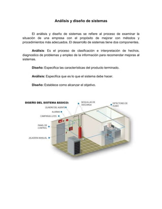 Análisis y diseño de sistemas
El análisis y diseño de sistemas se refiere al proceso de examinar la
situación de una empresa con el propósito de mejorar con métodos y
procedimientos más adecuados. El desarrollo de sistemas tiene dos componentes.
Análisis: Es el proceso de clasificación e interpretación de hechos,
diagnostico de problemas y empleo de la información para recomendar mejoras al
sistemas.
Diseño: Especifica las características del producto terminado.
Análisis: Especifica que es lo que el sistema debe hacer.
Diseño: Establece como alcanzar el objetivo.
 
