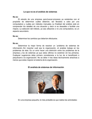 Lo que no es el análisis de sistemas
No es:
El estudio de una empresa para buscar procesos ya existentes con el
propósito de determinar cuáles deberían, ser llevados a cabo por una
computadora y cuáles por métodos manuales. La finalidad del análisis está en
comprender los detalles de una situación y decir si es deseable o factible una
mejora. La selección del método, ya sea utilizando o no una computadora, es un
aspecto secundario.
No es:
Determinar los cambios que deberían efectuarse.
No es:
Determinar la mejor forma de resolver un `problema de sistemas de
información. Sin importar cuál sea la organización, el analista trabaja en los
problemas de ésta. Es un error hacer una distinción entre los problemas de la
empresa y los de sistemas ya que estos últimos no existirían sin los primeros.
Cualquier sugerencia debe primero considerarse a la luz de si beneficiará o
perjudicará a la organización. No se debe ir tras ideas técnicamente atractivas a
menos que estas mejoren el sistema de la organización.
El analista de sistemas de información
En una empresa pequeña, lo más probable es que realice las actividades:
 