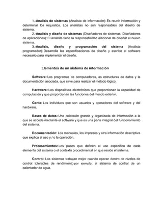 1.-Analisis de sistemas (Analista de información): Es reunir información y
determinar los requisitos. Los analistas no son responsables del diseño de
sistema.
2.-Analisis y diseño de sistemas (Diseñadores de sistemas, Diseñadores
de aplicaciones): El analista tiene la responsabilidad adicional de diseñar el nuevo
sistema.
3.-Analisis, diseño y programación del sistema (Analista
programador): Desarrolla las especificaciones de diseño y escribe el software
necesario para implementar el diseño.
Elementos de un sistema de información
Software: Los programas de computadoras, as estructuras de datos y la
documentación asociada, que sirve para realizar el método lógico.
Hardware: Los dispositivos electrónicos que proporcionan la capacidad de
computación y que proporcionan las funciones del mundo exterior.
Gente: Los individuos que son usuarios y operadores del software y del
hardware.
Bases de datos: Una colección grande y organizada de información a la
que se accede mediante el software y que es una parte integral del funcionamiento
del sistema.
Documentación: Los manuales, los impresos y otra información descriptiva
que explica el uso y / o la operación.
Procesamientos: Los pasos que definen el uso especifico de cada
elemento del sistema o el contexto procedimental en que reside el sistema.
Control: Los sistemas trabajan mejor cuando operan dentro de niveles de
control tolerables de rendimiento por ejemplo: el sistema de control de un
calentador de agua.
 