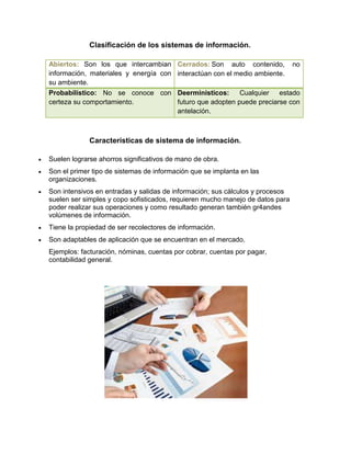 Clasificación de los sistemas de información.
Abiertos: Son los que intercambian
información, materiales y energía con
su ambiente.
Cerrados: Son auto contenido, no
interactúan con el medio ambiente.
Probabilístico: No se conoce con
certeza su comportamiento.
Deerministicos: Cualquier estado
futuro que adopten puede preciarse con
antelación.
Características de sistema de información.
 Suelen lograrse ahorros significativos de mano de obra.
 Son el primer tipo de sistemas de información que se implanta en las
organizaciones.
 Son intensivos en entradas y salidas de información; sus cálculos y procesos
suelen ser simples y copo sofisticados, requieren mucho manejo de datos para
poder realizar sus operaciones y como resultado generan también gr4andes
volúmenes de información.
 Tiene la propiedad de ser recolectores de información.
 Son adaptables de aplicación que se encuentran en el mercado.
Ejemplos: facturación, nóminas, cuentas por cobrar, cuentas por pagar,
contabilidad general.
 