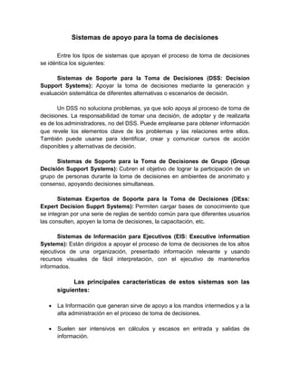 Sistemas de apoyo para la toma de decisiones
Entre los tipos de sistemas que apoyan el proceso de toma de decisiones
se idéntica los siguientes:
Sistemas de Soporte para la Toma de Decisiones (DSS: Decision
Support Systems): Apoyar la toma de decisiones mediante la generación y
evaluación sistemática de diferentes alternativas o escenarios de decisión.
Un DSS no soluciona problemas, ya que solo apoya al proceso de toma de
decisiones. La responsabilidad de tomar una decisión, de adoptar y de realizarla
es de los administradores, no del DSS. Puede emplearse para obtener información
que revele los elementos clave de los problemas y las relaciones entre ellos.
También puede usarse para identificar, crear y comunicar cursos de acción
disponibles y alternativas de decisión.
Sistemas de Soporte para la Toma de Decisiones de Grupo (Group
Decisión Support Systems): Cubren el objetivo de lograr la participación de un
grupo de personas durante la toma de decisiones en ambientes de anonimato y
consenso, apoyando decisiones simultaneas.
Sistemas Expertos de Soporte para la Toma de Decisiones (DEss:
Expert Decision Supprt Systems): Permiten cargar bases de conocimiento que
se integran por una serie de reglas de sentido común para que diferentes usuarios
las consulten, apoyen la toma de decisiones, la capacitación, etc.
Sistemas de Información para Ejecutivos (EIS: Executive information
Systems): Están dirigidos a apoyar el proceso de toma de decisiones de los altos
ejecutivos de una organización, presentado información relevante y usando
recursos visuales de fácil interpretación, con el ejecutivo de mantenerlos
informados.
Las principales características de estos sistemas son las
siguientes:
 La Información que generan sirve de apoyo a los mandos intermedios y a la
alta administración en el proceso de toma de decisiones.
 Suelen ser intensivos en cálculos y escasos en entrada y salidas de
información.
 
