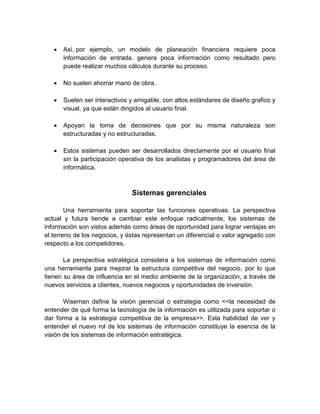  Así, por ejemplo, un modelo de planeación financiera requiere poca
información de entrada, genera poca información como resultado pero
puede realizar muchos cálculos durante su proceso.
 No suelen ahorrar mano de obra.
 Suelen ser interactivos y amigable, con altos estándares de diseño grafico y
visual, ya que están dirigidos al usuario final.
 Apoyan la toma de decisiones que por su misma naturaleza son
estructuradas y no estructuradas.
 Estos sistemas pueden ser desarrollados directamente por el usuario final
sin la participación operativa de los analistas y programadores del área de
informática.
Sistemas gerenciales
Una herramienta para soportar las funciones operativas. La perspectiva
actual y futura tiende a cambiar este enfoque radicalmente, los sistemas de
información son vistos además como áreas de oportunidad para lograr ventajas en
el terreno de los negocios, y éstas representan un diferencial o valor agregado con
respecto a los competidores.
La perspectiva estratégica considera a los sistemas de información como
una herramienta para mejorar la estructura competitiva del negocio, por lo que
tienen su área de influencia en el medio ambiente de la organización, a través de
nuevos servicios a clientes, nuevos negocios y oportunidades de inversión.
Wiseman define la visión gerencial o estrategia como <<la necesidad de
entender de qué forma la tecnología de la información es utilizada para soportar o
dar forma a la estrategia competitiva de la empresa>>. Esta habilidad de ver y
entender el nuevo rol de los sistemas de información constituye la esencia de la
visión de los sistemas de información estratégica.
 