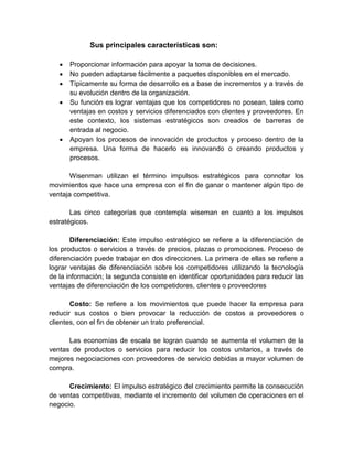 Sus principales características son:
 Proporcionar información para apoyar la toma de decisiones.
 No pueden adaptarse fácilmente a paquetes disponibles en el mercado.
 Típicamente su forma de desarrollo es a base de incrementos y a través de
su evolución dentro de la organización.
 Su función es lograr ventajas que los competidores no posean, tales como
ventajas en costos y servicios diferenciados con clientes y proveedores. En
este contexto, los sistemas estratégicos son creados de barreras de
entrada al negocio.
 Apoyan los procesos de innovación de productos y proceso dentro de la
empresa. Una forma de hacerlo es innovando o creando productos y
procesos.
Wisenman utilizan el término impulsos estratégicos para connotar los
movimientos que hace una empresa con el fin de ganar o mantener algún tipo de
ventaja competitiva.
Las cinco categorías que contempla wiseman en cuanto a los impulsos
estratégicos.
Diferenciación: Este impulso estratégico se refiere a la diferenciación de
los productos o servicios a través de precios, plazas o promociones. Proceso de
diferenciación puede trabajar en dos direcciones. La primera de ellas se refiere a
lograr ventajas de diferenciación sobre los competidores utilizando la tecnología
de la información; la segunda consiste en identificar oportunidades para reducir las
ventajas de diferenciación de los competidores, clientes o proveedores
Costo: Se refiere a los movimientos que puede hacer la empresa para
reducir sus costos o bien provocar la reducción de costos a proveedores o
clientes, con el fin de obtener un trato preferencial.
Las economías de escala se logran cuando se aumenta el volumen de la
ventas de productos o servicios para reducir los costos unitarios, a través de
mejores negociaciones con proveedores de servicio debidas a mayor volumen de
compra.
Crecimiento: El impulso estratégico del crecimiento permite la consecución
de ventas competitivas, mediante el incremento del volumen de operaciones en el
negocio.
 