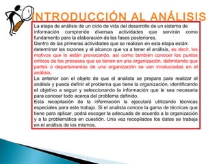 La etapa de análisis de un ciclo de vida del desarrollo de un sistema de
información comprende diversas actividades que servirán como
fundamento para la elaboración de las fases posteriores.
Dentro de las primeras actividades que se realizan en esta etapa están:
determinar las razones y el alcance que va a tener el análisis, es decir, los
motivos que lo están provocando, así como también conocer los puntos
críticos de los procesos que se tienen en una organización, delimitando que
partes o departamentos de una organización se ven involucradas en el
análisis.
Lo anterior con el objeto de que el analista se prepare para realizar el
análisis y pueda definir el problema que tiene la organización, identificando
el objetivo a seguir y seleccionando la información que le sea necesaria
para conocer todo acerca del problema definido.
Esta recopilación de la información la ejecutará utilizando técnicas
especiales para este trabajo. Si el analista conoce la gama de técnicas que
tiene para aplicar, podrá escoger la adecuada de acuerdo a la organización
y a la problemática en cuestión. Una vez recopilados los datos se trabaja
en el análisis de los mismos.
INTRODUCCIÓN AL ANÁLISIS
 