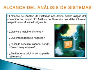 El alcance del Análisis de Sistemas nos define ciertos rasgos del
contenido del mismo. El Análisis de Sistemas nos debe informar
respecto a su alcance lo siguiente:
• ¿Qué va a incluir el Sistema?
• ¿Qué información se necesita?
• ¿Quién la necesita, cuándo, dónde,
cómo o en qué forma?
• ¿En dónde se origina, cómo puede
obtenerse?
ALCANCE DEL ANÁLISIS DE SISTEMAS
 
