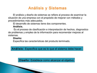 El análisis y diseño de sistemas se refiere al proceso de examinar la
situación de una empresa con el propósito de mejorar con métodos y
procedimientos más adecuados.
El desarrollo de sistemas tiene dos componentes.
Análisis.
Es el proceso de clasificación e interpretación de hechos, diagnostico
de problemas y empleo de la información para recomendar mejoras al
sistemas.
Diseño:
Especifica las características del producto terminado.
Análisis y Sistemas
Análisis: Especifica que es lo que el sistema debe hacer.
Diseño: Establece como alcanzar el objetivo
 