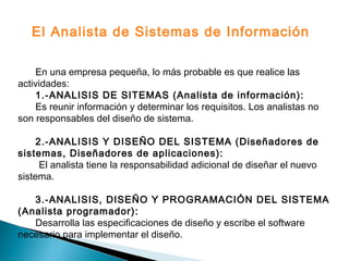 En una empresa pequeña, lo más probable es que realice las
actividades:
1.-ANALISIS DE SITEMAS (Analista de información):
Es reunir información y determinar los requisitos. Los analistas no
son responsables del diseño de sistema.
2.-ANALISIS Y DISEÑO DEL SISTEMA (Diseñadores de
sistemas, Diseñadores de aplicaciones):
El analista tiene la responsabilidad adicional de diseñar el nuevo
sistema.
3.-ANALISIS, DISEÑO Y PROGRAMACIÓN DEL SISTEMA
(Analista programador):
Desarrolla las especificaciones de diseño y escribe el software
necesario para implementar el diseño.
El Analista de Sistemas de Información
 
