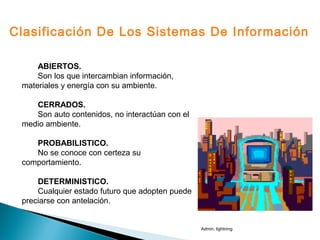 ABIERTOS.
Son los que intercambian información,
materiales y energía con su ambiente.
CERRADOS.
Son auto contenidos, no interactúan con el
medio ambiente.
PROBABILISTICO.
No se conoce con certeza su
comportamiento.
DETERMINISTICO.
Cualquier estado futuro que adopten puede
preciarse con antelación.
Clasificación De Los Sistemas De Información
Admin. lightning
 