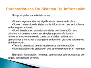 Sus principales características son:
•Suelen lograrse ahorros significativos de mano de obra.
•Son el primer tipo de sistemas de información que se implanta
en las organizaciones.
•Son intensivos en entradas y salidas de información; sus
cálculos y procesos suelen ser simples y poco sofisticados,
requieren mucho manejo de datos para poder realizar sus
operaciones y como resultado generan también grandes volúmenes
de información.
•Tiene la propiedad de ser recolectores de información.
•Son adaptables de aplicación que se encuentran en el mercado.
Ejemplos: facturación, nóminas, cuentas por cobrar, cuentas por
pagar, contabilidad general.
Características De Sistema De Información
 