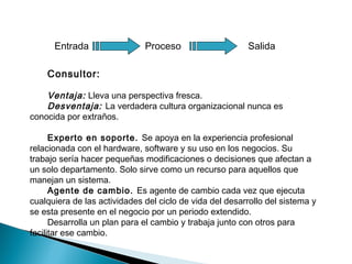 Consultor:
Ventaja: Lleva una perspectiva fresca.
Desventaja: La verdadera cultura organizacional nunca es
conocida por extraños.
Experto en soporte. Se apoya en la experiencia profesional
relacionada con el hardware, software y su uso en los negocios. Su
trabajo sería hacer pequeñas modificaciones o decisiones que afectan a
un solo departamento. Solo sirve como un recurso para aquellos que
manejan un sistema.
Agente de cambio. Es agente de cambio cada vez que ejecuta
cualquiera de las actividades del ciclo de vida del desarrollo del sistema y
se esta presente en el negocio por un periodo extendido.
Desarrolla un plan para el cambio y trabaja junto con otros para
facilitar ese cambio.
Entrada Proceso Salida
 