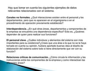 Canales no formales. ¿Qué interacciones existen entre el personal y los
departamentos, pero que no aparecen en el organigrama o en el
procedimiento de operación previamente establecido?
Interdependencia. ¿En qué otras áreas, departamentos y componentes de
la empresa se encuentra una dependencia específica? Esto es, ¿Quiénes
dependen de quien para realizar sus funciones?
El personal clave. ¿Cuáles individuos y elementos del sistema son más
importantes para su existencia?¿Crees que una área a la que no se le haya
tomado en cuenta su opinión, hubiera aportado buenas idea al diseño de
elaboración del sistema sobre todo si tiene directamente que ver con su
función?
Relaciones críticas de comunicación. ¿Cómo circula la información y las
instrucciones entre los componentes de la empresa y como interactúan las
diferentes áreas?
Hay que tomar en cuenta los siguientes ejemplos de datos
relevantes relacionados con el sistema.
 