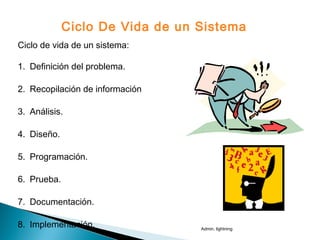 Ciclo de vida de un sistema:
1. Definición del problema.
2. Recopilación de información
3. Análisis.
4. Diseño.
5. Programación.
6. Prueba.
7. Documentación.
8. Implementación.
Ciclo De Vida de un Sistema
Admin. lightning
 