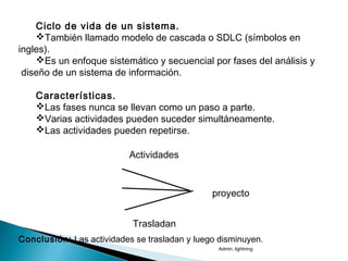 Ciclo de vida de un sistema.
También llamado modelo de cascada o SDLC (símbolos en
ingles).
Es un enfoque sistemático y secuencial por fases del análisis y
diseño de un sistema de información.
Características.
Las fases nunca se llevan como un paso a parte.
Varias actividades pueden suceder simultáneamente.
Las actividades pueden repetirse.
Actividades
proyecto
Conclusión: Las actividades se trasladan y luego disminuyen.
Trasladan
Admin. lightning
 