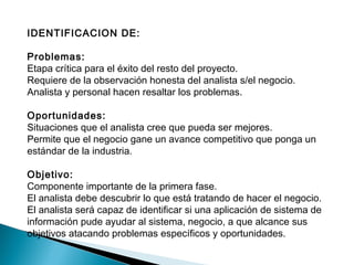 IDENTIFICACION DE:
Problemas:
Etapa crítica para el éxito del resto del proyecto.
Requiere de la observación honesta del analista s/el negocio.
Analista y personal hacen resaltar los problemas.
Oportunidades:
Situaciones que el analista cree que pueda ser mejores.
Permite que el negocio gane un avance competitivo que ponga un
estándar de la industria.
Objetivo:
Componente importante de la primera fase.
El analista debe descubrir lo que está tratando de hacer el negocio.
El analista será capaz de identificar si una aplicación de sistema de
información pude ayudar al sistema, negocio, a que alcance sus
objetivos atacando problemas específicos y oportunidades.
 