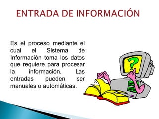Es el proceso mediante el
cual el Sistema de
Información toma los datos
que requiere para procesar
la información. Las
entradas pueden ser
manuales o automáticas.
 