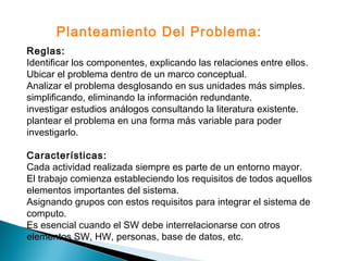 Reglas:
Identificar los componentes, explicando las relaciones entre ellos.
Ubicar el problema dentro de un marco conceptual.
Analizar el problema desglosando en sus unidades más simples.
simplificando, eliminando la información redundante.
investigar estudios análogos consultando la literatura existente.
plantear el problema en una forma más variable para poder
investigarlo.
Características:
Cada actividad realizada siempre es parte de un entorno mayor.
El trabajo comienza estableciendo los requisitos de todos aquellos
elementos importantes del sistema.
Asignando grupos con estos requisitos para integrar el sistema de
computo.
Es esencial cuando el SW debe interrelacionarse con otros
elementos SW, HW, personas, base de datos, etc.
Planteamiento Del Problema:
 