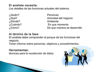 El analista necesita:
Los detalles de las funciones actuales del sistema.
¿Quién? Personas
¿Qué? Actividad del negocio
¿Dónde? Ambiente
¿Cuándo? En que momento
¿Cómo? De que manera se desarrollo
Al término de la fase:
El analista debe comprender el porque de los funciones del
negocio.
Tener informe sobre personas, objetivos y procedimientos.
Herramientas:
técnicas para la recolección de datos.
 