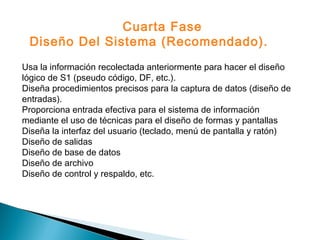 Usa la información recolectada anteriormente para hacer el diseño
lógico de S1 (pseudo código, DF, etc.).
Diseña procedimientos precisos para la captura de datos (diseño de
entradas).
Proporciona entrada efectiva para el sistema de información
mediante el uso de técnicas para el diseño de formas y pantallas
Diseña la interfaz del usuario (teclado, menú de pantalla y ratón)
Diseño de salidas
Diseño de base de datos
Diseño de archivo
Diseño de control y respaldo, etc.
Cuarta Fase
Diseño Del Sistema (Recomendado).
 