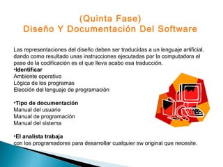 Las representaciones del diseño deben ser traducidas a un lenguaje artificial,
dando como resultado unas instrucciones ejecutadas por la computadora el
paso de la codificación es el que lleva acabo esa traducción.
•Identificar
Ambiente operativo
Lógica de los programas
Elección del lenguaje de programación
•Tipo de documentación
Manual del usuario
Manual de programación
Manual del sistema
•El analista trabaja
con los programadores para desarrollar cualquier sw original que necesite.
(Quinta Fase)
Diseño Y Documentación Del Software
 