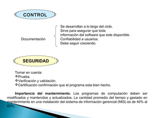 SEGURIDAD
Se desarrollan a lo largo del ciclo.
Sirve para asegurar que toda
información del software que este disponible.
Documentación Confiabilidad a usuarios.
Debe seguir creciendo.
Tomar en cuenta:
Prueba.
Verificación y validación.
Certificación confirmación que el programa esta bien hecho.
Importancia del mantenimiento. Los programas de computación deben ser
modificados y mantenidos y actualizados. La cantidad promedio del tiempo y gastado en
mantenimiento en una instalación del sistema de información gerencial (MIS) es de 40% al
60%.
CONTROL
 