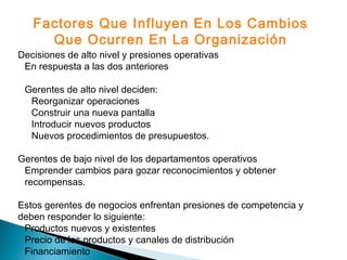 Decisiones de alto nivel y presiones operativas
En respuesta a las dos anteriores
Gerentes de alto nivel deciden:
Reorganizar operaciones
Construir una nueva pantalla
Introducir nuevos productos
Nuevos procedimientos de presupuestos.
Gerentes de bajo nivel de los departamentos operativos
Emprender cambios para gozar reconocimientos y obtener
recompensas.
Estos gerentes de negocios enfrentan presiones de competencia y
deben responder lo siguiente:
Productos nuevos y existentes
Precio de los productos y canales de distribución
Financiamiento
Factores Que Influyen En Los Cambios
Que Ocurren En La Organización
 