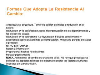 Amenaza a la seguridad. Temor de perder el empleo o reducción en el
salario.
Reducción en la satisfacción social. Reorganización de los departamentos y
los grupos de trabajo.
Reducción en la autoestima y la reputación. Falta de conocimiento y
experiencia sobre los sistemas de computación. Miedo a la pérdida de status
o prestigio.
OTRO SINTOMAS:
Negar la información
Proporcionar hechos no existentes
Mostrar poco empeño
NOTA. Administrar el cambio es una tarea difícil. No hay que preocuparse
solo por los aspectos técnicos del sistema e ignorar los factores humanos
implícitos en la transmisión.
Formas Que Adopta La Resistencia Al
Cambio:
 