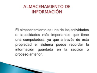 El almacenamiento es una de las actividades
o capacidades más importantes que tiene
una computadora, ya que a través de esta
propiedad el sistema puede recordar la
información guardada en la sección o
proceso anterior.
 