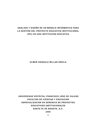 iv
ANALISIS Y DISEÑO DE UN MODELO INFORMATICO PAR A
LA GESTION DEL PROYECTO EDUCATIVO INSTITUCIONAL
(PEI) EN UNA INSTITUCION EDUCATIVA
OLMER GONZALO MILLAN ARDILA
UNIVERSIDAD DISTRITAL FRANCISCO JOSE DE CALDAS
FACULTAD DE CIENCIAS Y EDUCACION
ESPECIALIZACION EN GERENCIA DE PROYECTOS
EDUCATIVOS INSTITUCIONALES
SANTA FE DE BOGOTA, D.C.
2006
 
