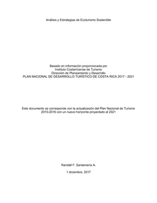 Análisis y Estrategias de Ecoturismo Sostenible
Basado en información proporcionada por
Instituto Costarricense de Turismo
Dirección de Planeamiento y Desarrollo
PLAN NACIONAL DE DESARROLLO TURÍSTICO DE COSTA RICA 2017 - 2021
Este documento se corresponde con la actualización del Plan Nacional de Turismo
2010-2016 con un nuevo horizonte proyectado al 2021
Randall F. Santamaría A.
1 diciembre, 2017
 