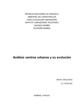 REPÚBLICA BOLIVARIANA DE VENEZUELA
MINISTERIO DEL PODER POPULAR
PARA LA EDUCACIÓN UNIVERSITARIA
INSTITUTO UNIVERSITARIO POLITÉCNICO
“SANTIAGO MARIÑO”
EXTENSIÓN BARINAS
Análisis centros urbanos y su evolución
Alumna: Deisy García
C.I: 19.521.947
BARINAS, 19-06-201
 