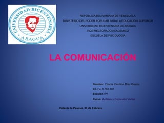 REPÚBLICA BOLIVARIANA DE VENEZUELA
MINISTERIO DEL PODER POPULAR PARA LA EDUCACIÓN SUPERIOR
UNIVERSIDAD BICENTENARIA DE ARAGUA
VICE-RECTORADO ACADEMICO
ESCUELA DE PSICOLOGIA
LA COMUNICACIÓN
Nombre: Ydania Carolina Díaz Guerra
C.I.: V- 8.792.705
Sección :P1
Curso: Análisis y Expresión Verbal
Valle de la Pascua, 23 de Febrero
 
