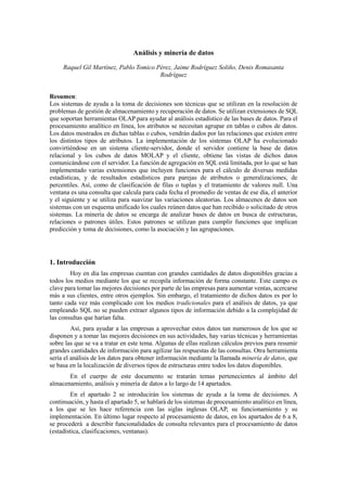 Análisis y minería de datos
Raquel Gil Martínez, Pablo Tomico Pérez, Jaime Rodríguez Soliño, Denis Romasanta
Rodríguez
Resumen:
Los sistemas de ayuda a la toma de decisiones son técnicas que se utilizan en la resolución de
problemas de gestión de almacenamiento y recuperación de datos. Se utilizan extensiones de SQL
que soportan herramientas OLAP para ayudar al análisis estadístico de las bases de datos. Para el
procesamiento analítico en línea, los atributos se necesitan agrupar en tablas o cubos de datos.
Los datos mostrados en dichas tablas o cubos, vendrán dados por las relaciones que existen entre
los distintos tipos de atributos. La implementación de los sistemas OLAP ha evolucionado
convirtiéndose en un sistema cliente-servidor, donde el servidor contiene la base de datos
relacional y los cubos de datos MOLAP y el cliente, obtiene las vistas de dichos datos
comunicándose con el servidor. La función de agregación en SQL está limitada, por lo que se han
implementado varias extensiones que incluyen funciones para el cálculo de diversas medidas
estadísticas, y de resultados estadísticos para parejas de atributos o generalizaciones, de
percentiles. Así, como de clasificación de filas o tuplas y el tratamiento de valores null. Una
ventana es una consulta que calcula para cada fecha el promedio de ventas de ese día, el anterior
y el siguiente y se utiliza para suavizar las variaciones aleatorias. Los almacenes de datos son
sistemas con un esquema unificado los cuales reúnen datos que han recibido o solicitado de otros
sistemas. La minería de datos se encarga de analizar bases de datos en busca de estructuras,
relaciones o patrones útiles. Estos patrones se utilizan para cumplir funciones que implican
predicción y toma de decisiones, como la asociación y las agrupaciones.
1. Introducción
Hoy en día las empresas cuentan con grandes cantidades de datos disponibles gracias a
todos los medios mediante los que se recopila información de forma constante. Este campo es
clave para tomar las mejores decisiones por parte de las empresas para aumentar ventas, acercarse
más a sus clientes, entre otros ejemplos. Sin embargo, el tratamiento de dichos datos es por lo
tanto cada vez más complicado con los medios tradicionales para el análisis de datos, ya que
empleando SQL no se pueden extraer algunos tipos de información debido a la complejidad de
las consultas que harían falta.
Así, para ayudar a las empresas a aprovechar estos datos tan numerosos de los que se
disponen y a tomar las mejores decisiones en sus actividades, hay varias técnicas y herramientas
sobre las que se va a tratar en este tema. Algunas de ellas realizan cálculos previos para resumir
grandes cantidades de información para agilizar las respuestas de las consultas. Otra herramienta
sería el análisis de los datos para obtener información mediante la llamada minería de datos, que
se basa en la localización de diversos tipos de estructuras entre todos los datos disponibles.
En el cuerpo de este documento se tratarán temas pertenecientes al ámbito del
almacenamiento, análisis y minería de datos a lo largo de 14 apartados.
En el apartado 2 se introducirán los sistemas de ayuda a la toma de decisiones. A
continuación, y hasta el apartado 5, se hablará de los sistemas de procesamiento analítico en línea,
a los que se les hace referencia con las siglas inglesas OLAP, su funcionamiento y su
implementación. En último lugar respecto al procesamiento de datos, en los apartados de 6 a 8,
se procederá a describir funcionalidades de consulta relevantes para el procesamiento de datos
(estadística, clasificaciones, ventanas).
 