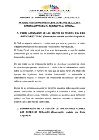SILVIA SALGADO ANDRADE
                         ASAMBLEÍSTA NACIONAL
      PRESIDENTA DE LA COMISIÓN DE FISCALIZACIÓN Y CONTROL POLÍTICO


     ANALISIS Y OBSERVACIONES SOBRE DERECHOS SEXUALES Y
           REPRODUCTIVOS EN EL CODIGO PENAL INTEGRAL


   1. SOBRE AGRUPACIÓN DE LOS DELITOS EN FUNCIÓN DEL BIEN
      JURÍDICO PROTEGIDO. (Observación enviada por Silvia Salgado A)


El COIP no sigue la innovación constitucional que separa y garantiza de modo
independiente los derechos sexuales y los derechos reproductivos.
El Código Penal, debe seguir esa línea y por tanto agrupar en una Sección las
infracciones que se comete con los derechos reproductivos y en otra sección
los derechos sexuales.


De ese modo en las infracciones contra los derechos reproductivos, debe
incluirse los tipos penales relacionados como la violación del derecho a decidir
sobre la procreación, el número de hijos que se desea tener, etc. Debiendo
agrupar   los   siguientes   tipos   penales:     inseminación      no   consentida   y
esterilización forzada, e inclusive las infracciones relacionadas con aborto
debieran estar en esta sección.


Dentro de las infracciones contra los derechos sexuales, deben constar acoso
sexual, distribución de material pornográfico e incitación a niñas, niños y
adolescentes, abuso sexual, violación, utilización de personas para exhibición
pública con fines de naturaleza sexual, atentados sexuales a menores de
dieciocho años por medios electrónicos.


   2. DENOMINACIÓN DE LA SECCIÓN DE INFRACCIONES CONTRA
      LOS DERECHOS SEXUALES (Observación enviada por Silvia
      Salgado A)




                            www.silviasalgadoandrade.com
                         Teléfono: 023991022, Fax 023991824
                       Dirección: Av. 6 de Diciembre y Piedrahita
 