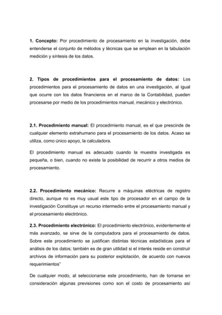 1. Concepto: Por procedimiento de procesamiento en la investigación, debe
entenderse el conjunto de métodos y técnicas que se emplean en la tabulación
medición y síntesis de los datos.

2. Tipos de procedimientos para el procesamiento de datos: Los
procedimientos para el procesamiento de datos en una investigación, al igual
que ocurre con los datos financieros en el marco de la Contabilidad, pueden
procesarse por medio de los procedimientos manual, mecánico y electrónico.

2.1. Procedimiento manual: El procedimiento manual, es el que prescinde de
cualquier elemento extrahumano para el procesamiento de los datos. Acaso se
utiliza, como único apoyo, la calculadora.
El procedimiento manual es adecuado cuando la muestra investigada es
pequeña, o bien, cuando no existe la posibilidad de recurrir a otros medios de
procesamiento.

2.2. Procedimiento mecánico: Recurre a máquinas eléctricas de registro
directo, aunque no es muy usual este tipo de procesador en el campo de la
investigación Constituye un recurso intermedio entre el procesamiento manual y
el procesamiento electrónico.
2.3. Procedimiento electrónico: El procedimiento electrónico, evidentemente el
más avanzado, se sirve de la computadora para el procesamiento de datos.
Sobre este procedimiento se justifican distintas técnicas estadísticas para el
análisis de los datos; también es de gran utilidad si el interés reside en construir
archivos de información para su posterior explotación, de acuerdo con nuevos
requerimientos”
De cualquier modo, al seleccionarse este procedimiento, han de tomarse en
consideración algunas previsiones como son el costo de procesamiento así

 