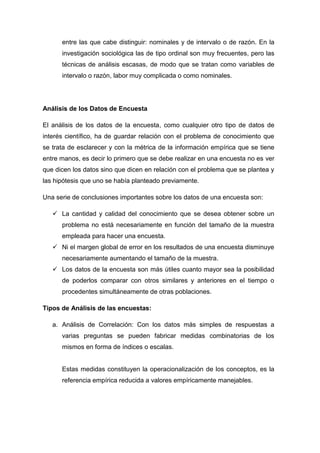 entre las que cabe distinguir: nominales y de intervalo o de razón. En la
investigación sociológica las de tipo ordinal son muy frecuentes, pero las
técnicas de análisis escasas, de modo que se tratan como variables de
intervalo o razón, labor muy complicada o como nominales.

Análisis de los Datos de Encuesta
El análisis de los datos de la encuesta, como cualquier otro tipo de datos de
interés científico, ha de guardar relación con el problema de conocimiento que
se trata de esclarecer y con la métrica de la información empírica que se tiene
entre manos, es decir lo primero que se debe realizar en una encuesta no es ver
que dicen los datos sino que dicen en relación con el problema que se plantea y
las hipótesis que uno se había planteado previamente.
Una serie de conclusiones importantes sobre los datos de una encuesta son:
 La cantidad y calidad del conocimiento que se desea obtener sobre un
problema no está necesariamente en función del tamaño de la muestra
empleada para hacer una encuesta.
 Ni el margen global de error en los resultados de una encuesta disminuye
necesariamente aumentando el tamaño de la muestra.
 Los datos de la encuesta son más útiles cuanto mayor sea la posibilidad
de poderlos comparar con otros similares y anteriores en el tiempo o
procedentes simultáneamente de otras poblaciones.
Tipos de Análisis de las encuestas:
a. Análisis de Correlación: Con los datos más simples de respuestas a
varias preguntas se pueden fabricar medidas combinatorias de los
mismos en forma de índices o escalas.

Estas medidas constituyen la operacionalización de los conceptos, es la
referencia empírica reducida a valores empíricamente manejables.

 