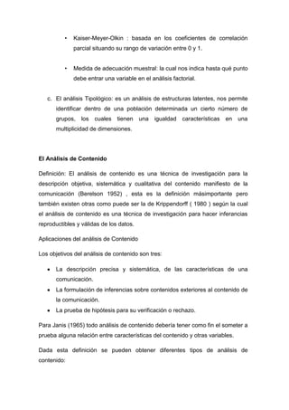 •

Kaiser-Meyer-Olkin : basada en los coeficientes de correlación
parcial situando su rango de variación entre 0 y 1.

•

Medida de adecuación muestral: la cual nos indica hasta qué punto
debe entrar una variable en el análisis factorial.

c. El análisis Tipológico: es un análisis de estructuras latentes, nos permite
identificar dentro de una población determinada un cierto número de
grupos,

los

cuales tienen

una

igualdad

características en

una

multiplicidad de dimensiones.

El Análisis de Contenido
Definición: El análisis de contenido es una técnica de investigación para la
descripción objetiva, sistemática y cualitativa del contenido manifiesto de la
comunicación (Berelson 1952) , esta es la definición másimportante pero
también existen otras como puede ser la de Krippendorff ( 1980 ) según la cual
el análisis de contenido es una técnica de investigación para hacer inferancias
reproductibles y válidas de los datos.
Aplicaciones del análisis de Contenido
Los objetivos del análisis de contenido son tres:
La descripción precisa y sistemática, de las características de una
comunicación.
La formulación de inferencias sobre contenidos exteriores al contenido de
la comunicación.
La prueba de hipótesis para su verificación o rechazo.
Para Janis (1965) todo análisis de contenido debería tener como fin el someter a
prueba alguna relación entre características del contenido y otras variables.
Dada esta definición se pueden obtener diferentes tipos de análisis de
contenido:

 