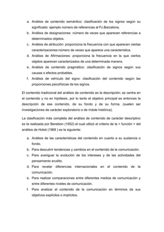 a. Análisis de contenido semántico: clasificación de los signos según su
significado: ejemplo número de referencias al Fc.Barcelona.
b. Análisis de designaciones: número de veces que aparecen referencias a
determinados objetos.
c. Análisis de atribución: proporciona la frecuencia con que aparecen ciertas
caracterizaciones:número de veces que aparece una característica.
d. Análisis de Afirmaciones: proporciona la frecuencia en la que ciertos
objetos aparecen caracterizados de una determinada manera.
e. Análisis de contenido pragmático: clasificación de signos según sus
causas o efectos probables.
f. Análisis de vehículo del signo: clasificación del contenido según las
proporciones psicofísicas de los signos.
El contenido tradicional del análisis de contenido es la descripción; se centra en
el contenido y no en hipótesis, por lo tanto el objetivo principal es entonces la
descripción de ese contenido, de su fondo y de su forma. (suelen ser
investigaciones de carácter exploratorio o de índole histórica).
La clasificación más completa del análisis de contenido de carácter descriptivo
es la realizada por Berelson (1952) el cual utilizó el criterio de la < función > del
análisis de Holsti (1969 ) es la siguiente:
a. Análisis de las características del contenido en cuanto a su sustancia o
fondo.
b. Para descubrir tendencias y cambios en el contenido de la comunicación.
c. Para averiguar la evolución de los intereses y de las actividades del
pensamiento erudito.
d. Para

revelar

diferencias

internacionales

en

el

contenido

de

la

comunicación.
e. Para realizar comparaciones entre diferentes medios de comunicación y
entre diferentes niveles de comunicación.
f. Para analizar el contenido de la comunicación en términos de sus
objetivos explícitos o implícitos.

 