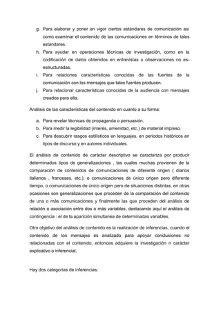g. Para elaborar y poner en vigor ciertos estándares de comunicación así
como examinar el contenido de las comunicaciones en términos de tales
estándares.
h. Para ayudar en operaciones técnicas de investigación, como en la
codificación de datos obtenidos en entrevistas u observaciones no esestructuradas.
i.

Para relaciones características conocidas de las fuentes de la
comunicación con los mensajes que tales fuentes producen.

j.

Para relacionar características conocidas de la audiencia con mensajes
creados para ella.

Análisis de las características del contenido en cuanto a su forma:
a. Para revelar técnicas de propaganda o persuasión.
b. Para medir la legibilidad (interés, amenidad, etc.) de material impreso.
c. Para descubrir rasgos estilísticos en lenguajes, en periodos históricos en
tipos de discurso y en autores individuales.
El análisis de contenido de carácter descriptivo se caracteriza por producir
determinados tipos de generalizaciones , las cuales muchas provienen de la
comparación de contenidos de comunicaciones de diferente origen ( diarios
italianos , franceses, etc.), o comunicaciones de único origen pero diferente
tiempo, o comunicaciones de único origen pero de situaciones distintas, en otras
ocasiones son generalizaciones que proceden de la comparación del contenido
de una o más comunicaciones y finalmente las que proceden del análisis de
relación o asociación entre dos o más variables, destacando aquí el análisis de
contingencia : el de la aparición simultanea de determinadas variables.
Otro objetivo del análisis de contenido es la realización de inferencias, cuando el
contenido de los mensajes es analizado para apoyar conclusiones no
relacionadas con el contenido, entonces adquiere la investigación n carácter
explicativo o inferencial.

Hay dos categorías de inferencias:

 