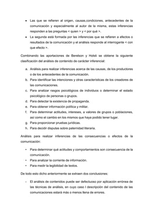Las que se refieren al origen, causas,condiciones, antecedentes de la
comunicación y especialmente al autor de la misma, estas inferencias
responden a las preguntas < quien > y < por qué >.
La segunda está formada por las inferencias que se refieren a efectos o
resultados de la comunicación y el análisis responde al interrogante < con
que efecto >.
Combinando las aportaciones de Berelson y Holsti se obtiene la siguiente
clasificación del análisis de contenido de carácter inferencial:
a. Análisis para realizar inferencias acerca de las causas, de los productores
o de los antecedentes de la comunicación.
b. Para identificar las intenciones y otras características de los creadores de
las comunicaciones.
c. Para analizar rasgos psicológicos de individuos o determinar el estado
psicológico de personas o grupos.
d. Para detectar la existencia de propaganda.
e. Para obtener información política y militar.
f. Para determinar actitudes, intereses, a valores de grupos o poblaciones,
así como el cambio en los mismos que haya podido tener lugar.
g. Para proporcionar pruebas jurídicas.
h. Para decidir disputas sobre paternidad literaria.
Análisis para realizar inferencias de las consecuencias o efectos de la
comunicación:
•

Para determinar qué actitudes y comportamientos son consecuencia de la
comunicación.

•

Para analizar la corriente de información.

•

Para medir la legibilidad de textos.

De todo esto dicho anteriormente se extraen dos conclusiones:
-

El análisis de contenidos puede ser defectuoso por aplicación errónea de
las técnicas de análisis, en cuyo caso l descripción del contenido de las
comunicaciones estará más o menos llena de errores.

 