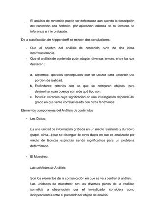 -

El análisis de contenido puede ser defectuoso aun cuando la descripción
del contenido sea correcto, por aplicación errónea de la técnicas de
inferencia o interpretación.

De la clasificación de Krippendorff se extraen dos conclusiones:
-

Que el objetivo del análisis de contenido parte de dos ideas
interrelacionadas.

-

Que el análisis de contenido pude adoptar diversas formas, entre las que
destacan :

a. Sistemas: aparatos conceptuales que se utilizan para describir una
porción de realidad.
b. Estándares: criterios con los que se comparan objetos, para
determinar cuan buenos son o de qué tipo son.
c. Índices: variables cuya significación en una investigación depende del
grado en que verse correlacionado con otros fenómenos.
Elementos componentes del Análisis de contenidos
•

Los Datos:

Es una unidad de información grabada en un medio resistente y duradero
(papel, cinta...) que se distingue de otros datos en que es analizable por
medio de técnicas explícitas siendo significativos para un problema
determinado.
•

El Muestreo.

Las unidades de Análisis:

Son los elementos de la comunicación en que se va a centrar el análisis.
Las unidades de muestreo: son las diversas partes de la realidad
sometida

a

observación

que

el

investigador

independientes entre sí pudiendo ser objeto de análisis.

considera

como

 