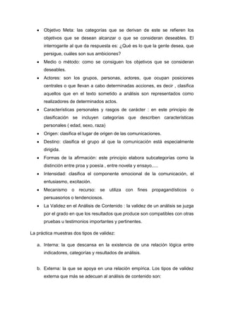 Objetivo Meta: las categorías que se derivan de este se refieren los
objetivos que se desean alcanzar o que se consideran deseables. El
interrogante al que da respuesta es: ¿Qué es lo que la gente desea, que
persigue, cuáles son sus ambiciones?
Medio o método: como se consiguen los objetivos que se consideran
deseables.
Actores: son los grupos, personas, actores, que ocupan posiciones
centrales o que llevan a cabo determinadas acciones, es decir , clasifica
aquellos que en el texto sometido a análisis son representados como
realizadores de determinados actos.
Características personales y rasgos de carácter : en este principio de
clasificación se incluyen categorías que describen características
personales ( edad, sexo, raza)
Origen: clasifica el lugar de origen de las comunicaciones.
Destino: clasifica el grupo al que la comunicación está especialmente
dirigida.
Formas de la afirmación: este principio elabora subcategorías como la
distinción entre proa y poesía , entre novela y ensayo.....
Intensidad: clasifica el componente emocional de la comunicación, el
entusiasmo, excitación.
Mecanismo

o

recurso:

se

utiliza

con

fines

propagandísticos

o

persuasorios o tendenciosos.
La Validez en el Análisis de Contenido : la validez de un análisis se juzga
por el grado en que los resultados que produce son compatibles con otras
pruebas u testimonios importantes y pertinentes.
La práctica muestras dos tipos de validez:
a. Interna: la que descansa en la existencia de una relación lógica entre
indicadores, categorías y resultados de análisis.

b. Externa: la que se apoya en una relación empírica. Los tipos de validez
externa que más se adecuan al análisis de contenido son:

 