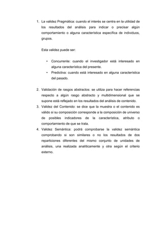 1. La validez Pragmática: cuando el interés se centra en la utilidad de
los resultados del análisis para indicar o precisar algún
comportamiento o alguna característica específica de individuos,
grupos.

Esta validez puede ser:
•

Concurrente: cuando el investigador está interesado en
alguna característica del presente.

•

Predictiva: cuando está interesado en alguna característica
del pasado.

2. Validación de rasgos abstractos: se utiliza para hacer referencias
respecto a algún rasgo abstracto y multidimensional que se
supone está reflejado en los resultados del análisis de contenido.
3. Validez del Contenido: se dice que la muestra o el contenido es
válido si su composición corresponde a la composición de universo
de

posibles

indicadores

de

la

característica,

atributo

o

comportamiento de que se trata.
4. Validez Semántica: podrá comprobarse la validez semántica
comprobando si son similares o no los resultados de dos
reparticiones diferentes del mismo conjunto de unidades de
análisis, una realizada analíticamente y otra según el criterio
externo.

 