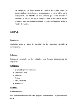 La codificación de datos consiste en clasificar los propios datos de
conformidad con los indicadores establecidos en el marco teórico de la
investigación. Un indicador es toda variable que pueda explicar el
fenómeno en estudio. No perder de vista que los indicadores se dividen
en categorías o alternativas de elección y que la opción elegida recibe el
nombre de reactivo.

EJEMPLO:

Fenómeno:
Confusión aparente sobre la identidad de las disciplinas contable y
administrativa.

Indicador:
Profesional empleado por las entidades para formular declaraciones de
impuestos.
Categorías:
 Licenciado en Administración
 Contador Público
 Indistinto
 Ambos
 Otro profesional
 Abstención
Reactivo:
Contador Público
Una correcta codificación de datos propicia, evidentemente, un procesamiento
eficaz.

 