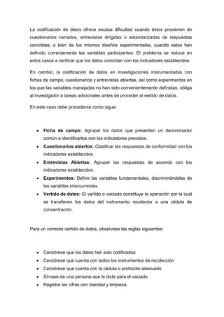 La codificación de datos ofrece escasa dificultad cuando éstos provienen de
cuestionarios cerrados, entrevistas dirigidas o estandarizadas de respuestas
concretas; o bien de los mismos diseños experimentales, cuando estos han
definido correctamente las variables participantes. El problema se reduce en
estos casos a verificar que los datos coincidan con los indicadores establecidos.
En cambio, la codificación de datos en investigaciones instrumentadas con
fichas de campo, cuestionarios y entrevistas abiertas, así como experimentos en
los que las variables manejadas no han sido convenientemente definidas, obliga
al investigador a tareas adicionales antes de proceder al vertido de datos.
En este caso debe procederse como sigue:

Ficha de campo: Agrupar los datos que presenten un denominador
común e identificarlos con los indicadores previstos.
Cuestionarios abiertos: Clasificar las respuestas de conformidad con los
indicadores establecidos.
Entrevistas Abiertas: Agrupar las respuestas de acuerdo con los
indicadores establecidos.
Experimentos: Definir las variables fundamentales, discriminándolas de
las variables intercurrentes.
Vertido de datos: El vertido o vaciado constituye la operación por la cual
se transfieren los datos del instrumento recolector a una cédula de
concentración.

Para un correcto vertido de datos, obsérvese las reglas siguientes:

Cerciórese que los datos han sido codificados
Cerciórese que cuenta con todos los instrumentos de recolección
Cerciórese que cuenta con la cédula o protocolo adecuado
Sírvase de una persona que le dicte para el vaciado
Registre las cifras con claridad y limpieza.

 