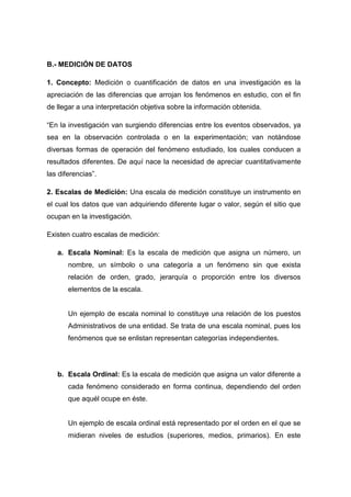 B.- MEDICIÓN DE DATOS
1. Concepto: Medición o cuantificación de datos en una investigación es la
apreciación de las diferencias que arrojan los fenómenos en estudio, con el fin
de llegar a una interpretación objetiva sobre la información obtenida.
“En la investigación van surgiendo diferencias entre los eventos observados, ya
sea en la observación controlada o en la experimentación; van notándose
diversas formas de operación del fenómeno estudiado, los cuales conducen a
resultados diferentes. De aquí nace la necesidad de apreciar cuantitativamente
las diferencias”.
2. Escalas de Medición: Una escala de medición constituye un instrumento en
el cual los datos que van adquiriendo diferente lugar o valor, según el sitio que
ocupan en la investigación.
Existen cuatro escalas de medición:
a. Escala Nominal: Es la escala de medición que asigna un número, un
nombre, un símbolo o una categoría a un fenómeno sin que exista
relación de orden, grado, jerarquía o proporción entre los diversos
elementos de la escala.

Un ejemplo de escala nominal lo constituye una relación de los puestos
Administrativos de una entidad. Se trata de una escala nominal, pues los
fenómenos que se enlistan representan categorías independientes.

b. Escala Ordinal: Es la escala de medición que asigna un valor diferente a
cada fenómeno considerado en forma continua, dependiendo del orden
que aquél ocupe en éste.

Un ejemplo de escala ordinal está representado por el orden en el que se
midieran niveles de estudios (superiores, medios, primarios). En este

 
