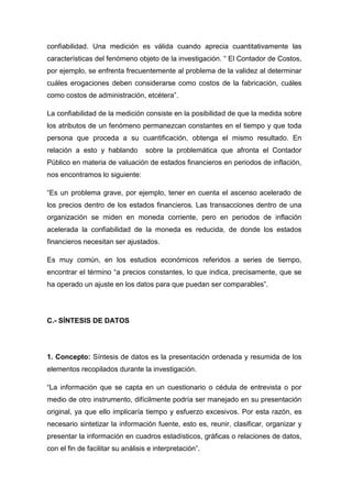 confiabilidad. Una medición es válida cuando aprecia cuantitativamente las
características del fenómeno objeto de la investigación. “ El Contador de Costos,
por ejemplo, se enfrenta frecuentemente al problema de la validez al determinar
cuáles erogaciones deben considerarse como costos de la fabricación, cuáles
como costos de administración, etcétera”.
La confiabilidad de la medición consiste en la posibilidad de que la medida sobre
los atributos de un fenómeno permanezcan constantes en el tiempo y que toda
persona que proceda a su cuantificación, obtenga el mismo resultado. En
relación a esto y hablando

sobre la problemática que afronta el Contador

Público en materia de valuación de estados financieros en periodos de inflación,
nos encontramos lo siguiente:
“Es un problema grave, por ejemplo, tener en cuenta el ascenso acelerado de
los precios dentro de los estados financieros. Las transacciones dentro de una
organización se miden en moneda corriente, pero en periodos de inflación
acelerada la confiabilidad de la moneda es reducida, de donde los estados
financieros necesitan ser ajustados.
Es muy común, en los estudios económicos referidos a series de tiempo,
encontrar el término “a precios constantes, lo que indica, precisamente, que se
ha operado un ajuste en los datos para que puedan ser comparables”.

C.- SÍNTESIS DE DATOS

1. Concepto: Síntesis de datos es la presentación ordenada y resumida de los
elementos recopilados durante la investigación.
“La información que se capta en un cuestionario o cédula de entrevista o por
medio de otro instrumento, difícilmente podría ser manejado en su presentación
original, ya que ello implicaría tiempo y esfuerzo excesivos. Por esta razón, es
necesario sintetizar la información fuente, esto es, reunir, clasificar, organizar y
presentar la información en cuadros estadísticos, gráficas o relaciones de datos,
con el fin de facilitar su análisis e interpretación”.

 