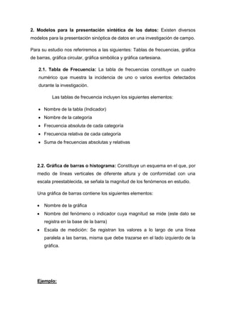2. Modelos para la presentación sintética de los datos: Existen diversos
modelos para la presentación sinóptica de datos en una investigación de campo.
Para su estudio nos referiremos a las siguientes: Tablas de frecuencias, gráfica
de barras, gráfica circular, gráfica simbólica y gráfica cartesiana.
2.1. Tabla de Frecuencia: La tabla de frecuencias constituye un cuadro
numérico que muestra la incidencia de uno o varios eventos detectados
durante la investigación.
Las tablas de frecuencia incluyen los siguientes elementos:
Nombre de la tabla (Indicador)
Nombre de la categoría
Frecuencia absoluta de cada categoría
Frecuencia relativa de cada categoría
Suma de frecuencias absolutas y relativas

2.2. Gráfica de barras o histograma: Constituye un esquema en el que, por
medio de líneas verticales de diferente altura y de conformidad con una
escala preestablecida, se señala la magnitud de los fenómenos en estudio.
Una gráfica de barras contiene los siguientes elementos:
Nombre de la gráfica
Nombre del fenómeno o indicador cuya magnitud se mide (este dato se
registra en la base de la barra)
Escala de medición: Se registran los valores a lo largo de una línea
paralela a las barras, misma que debe trazarse en el lado izquierdo de la
gráfica.

Ejemplo:

 