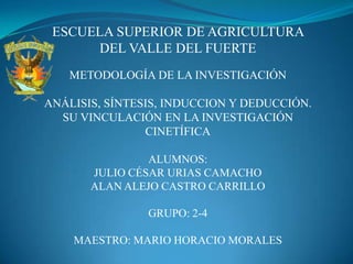 ESCUELA SUPERIOR DE AGRICULTURA  DEL VALLE DEL FUERTE METODOLOGÍA DE LA INVESTIGACIÓN ANÁLISIS, SÍNTESIS, INDUCCION Y DEDUCCIÓN. SU VINCULACIÓN EN LA INVESTIGACIÓN CINETÍFICA ALUMNOS: JULIO CÉSAR URIAS CAMACHO ALAN ALEJO CASTRO CARRILLO GRUPO: 2-4 MAESTRO: MARIO HORACIO MORALES  