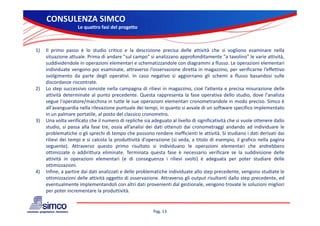 CONSULENZA SIMCO
                    Le quattro fasi del progetto



1)   Il primo passo è lo studio critico e la descrizione precisa delle attività che si vogliono esaminare nella
     situazione attuale. Prima di andare "sul campo" si analizzano approfonditamente "a tavolino" le varie attività,
     suddividendole i operazioni elementari e schematizzandole con di
        ddi id d l in            i i l        t i     h      ti    d l     diagrammi a fl
                                                                                      i flusso. L operazioni elementari
                                                                                                 Le         i i l     t i
     individuate vengono poi esaminate, attraverso l’osservazione diretta in magazzino, per verificarne l’effettivo
     svolgimento da parte degli operativi. In caso negativo si aggiornano gli schemi a flusso basandosi sulle
     discordanze riscontrate.
2)   Lo t
     L step successivo consiste nella campagna di rilievi i magazzino, cioè l’ tt t e precisa misurazione d ll
                      i        it      ll                 ili i in       i     i è l’attenta        i     i     i    delle
     attività determinate al punto precedente. Questa rappresenta la fase operativa dello studio, dove l'analista
     segue l'operatore/macchina in tutte le sue operazioni elementari cronometrandole in modo preciso. Simco è
     all'avanguardia nella rilevazione puntuale dei tempi, in quanto si avvale di un software specifico implementato
     in
     i un palmare portatile, al posto d l classico cronometro.
              l         t til l       t del l i                  t
3)   Una volta verificato che il numero di repliche sia adeguato al livello di significatività che si vuole ottenere dallo
     studio, si passa alla fase tre, ossia all’analisi dei dati ottenuti dai cronometraggi andando ad individuare le
     problematiche o gli sprechi di tempo che possono rendere inefficienti le attività. Si studiano i dati derivati dai
     rilievi d i t
      ili i dei tempi e si calcola l produttività d'
                      i    i l l la         d tti ità d'operazione ( i veda, a tit l di esempio, il grafico nella pagina
                                                                i    (si d     titolo           i        fi     ll     i
     seguente). Attraverso questo primo risultato si individuano le operazioni elementari che andrebbero
     ottimizzate o addirittura eliminate. Terminata questa fase è necessario verificare se la suddivisione delle
     attività in operazioni elementari (e di conseguenza i rilievi svolti) è adeguata per poter studiare delle
     ottimizzazioni.
       tti i     i i
4)   Infine, a partire dai dati analizzati e delle problematiche individuate allo step precedente, vengono studiate le
     ottimizzazioni delle attività oggetto di osservazione. Attraverso gli output risultanti dallo step precedente, ed
     eventualmente implementandoli con altri dati provenienti dal gestionale, vengono trovate le soluzioni migliori
     per poter incrementare la produttività
                                  produttività.


                                                         Pag. 13
 